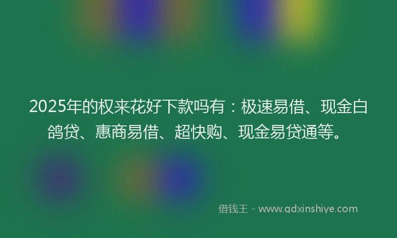 2025年的权来花好下款吗有：极速易借、现金白鸽贷、惠商易借、超快购、现金易贷通等。