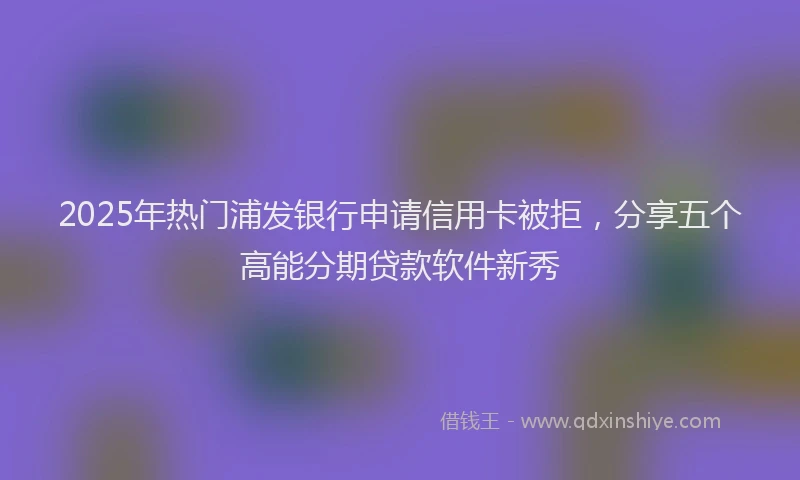 2025年热门浦发银行申请信用卡被拒，分享五个高能分期贷款软件新秀