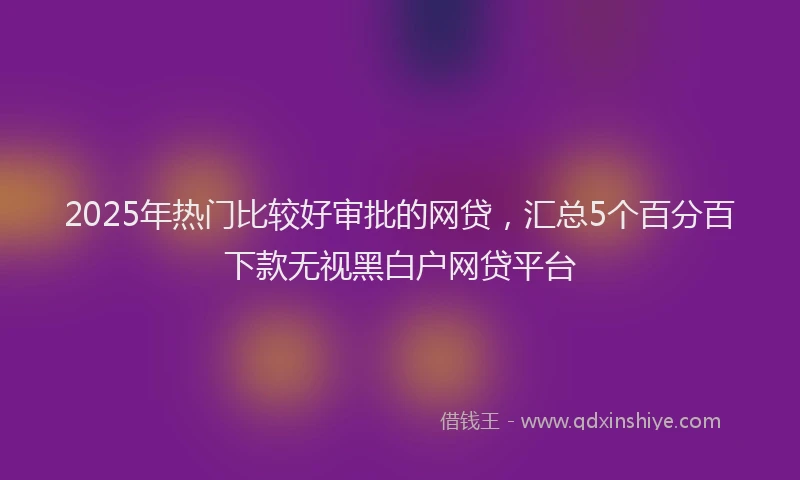 2025年热门比较好审批的网贷，汇总5个百分百下款无视黑白户网贷平台