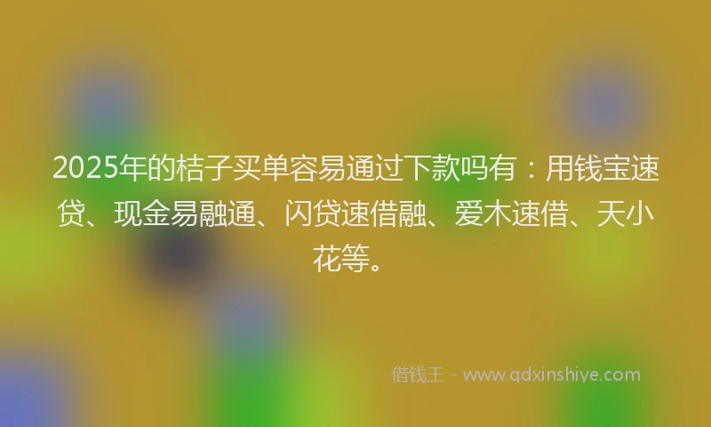 2025年的桔子买单容易通过下款吗有：用钱宝速贷、现金易融通、闪贷速借融、爱木速借、天小花等。