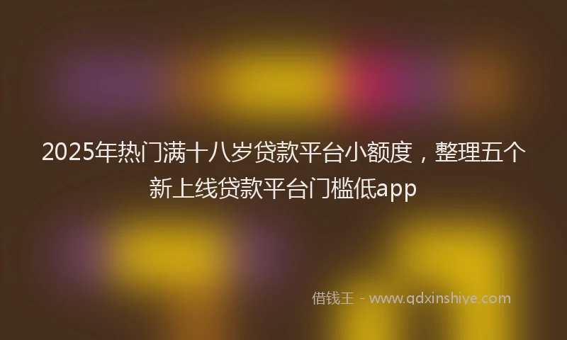 2025年热门满十八岁贷款平台小额度，整理五个新上线贷款平台门槛低app