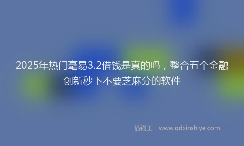 2025年热门毫易3.2借钱是真的吗，整合五个金融创新秒下不要芝麻分的软件