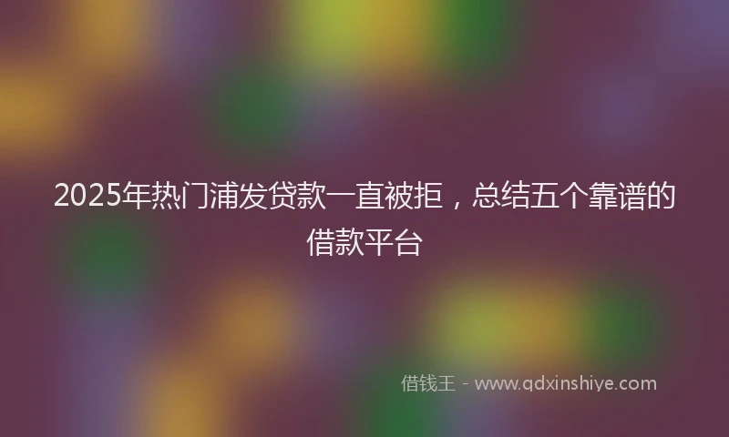 2025年热门浦发贷款一直被拒，总结五个靠谱的借款平台