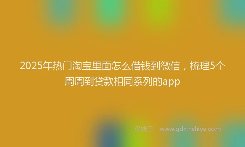 2025年热门淘宝里面怎么借钱到微信，梳理5个周周到贷款相同系列的app