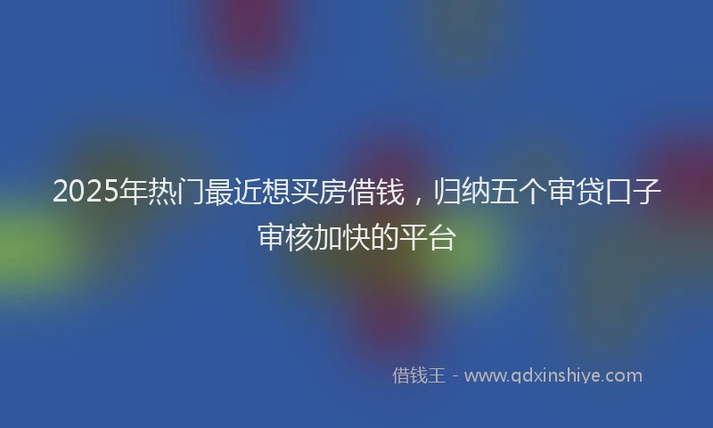 2025年热门最近想买房借钱，归纳五个审贷口子审核加快的平台