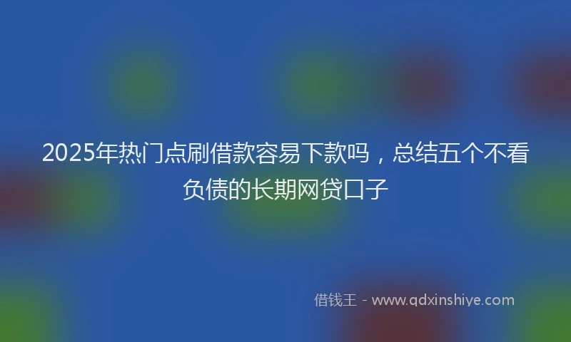 2025年热门点刷借款容易下款吗，总结五个不看负债的长期网贷口子