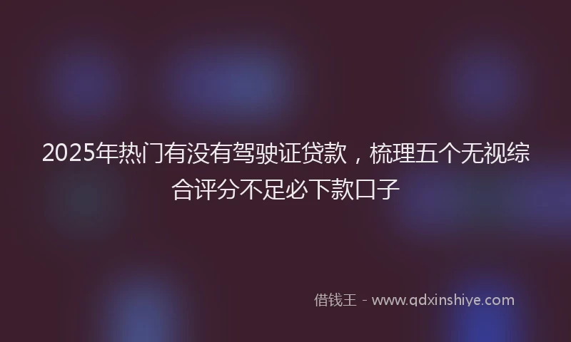 2025年热门有没有驾驶证贷款，梳理五个无视综合评分不足必下款口子