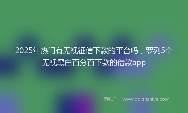 2025年热门有无视征信下款的平台吗，罗列5个无视黑白百分百下款的借款app