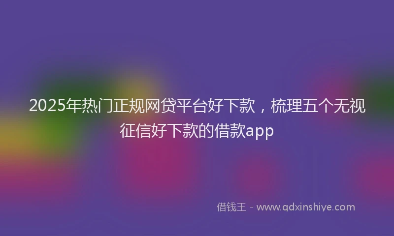 2025年热门正规网贷平台好下款，梳理五个无视征信好下款的借款app