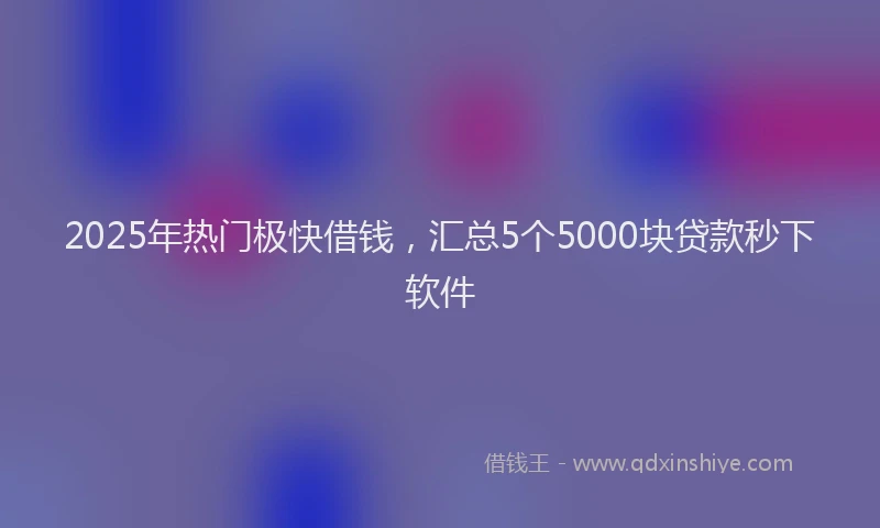 2025年热门极快借钱，汇总5个5000块贷款秒下软件