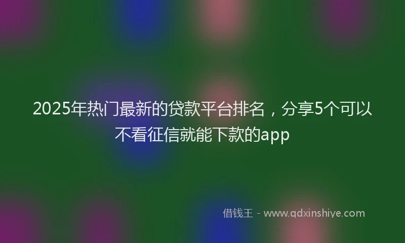 2025年热门最新的贷款平台排名,分享5个可以不看征信就能下款的app