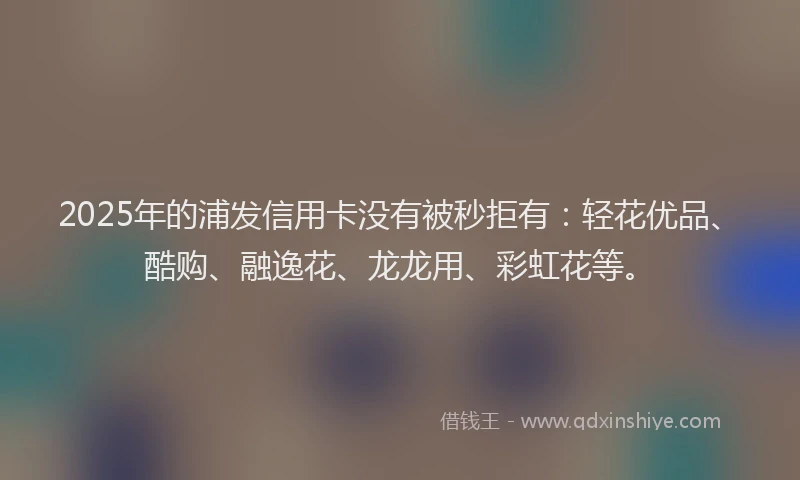 2025年的浦发信用卡没有被秒拒有:轻花优品、酷购、融逸花、龙龙用、彩虹花等。