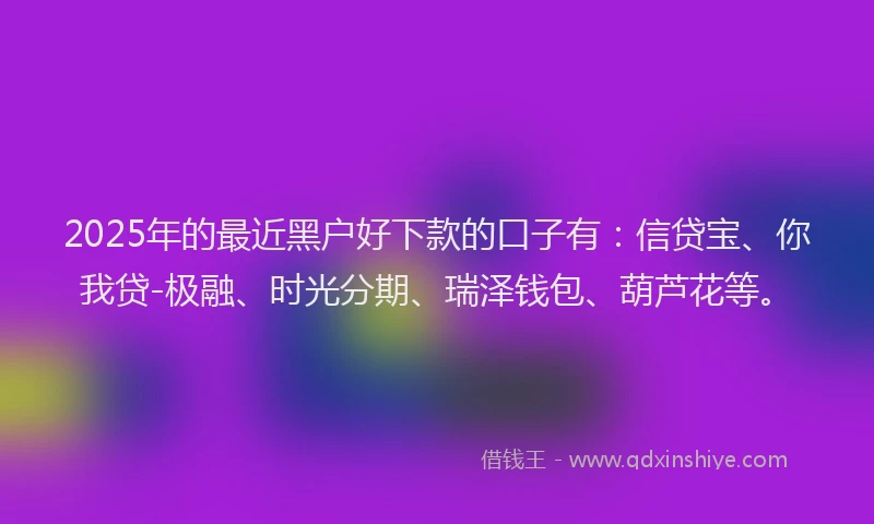 2025年的最近黑户好下款的口子有：信贷宝、你我贷-极融、时光分期、瑞泽钱包、葫芦花等。