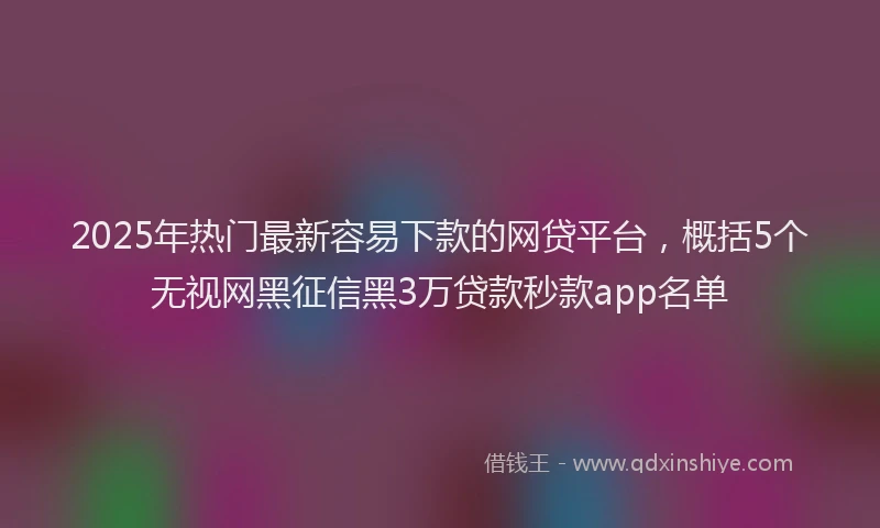 2025年热门最新容易下款的网贷平台，概括5个无视网黑征信黑3万贷款秒款app名单