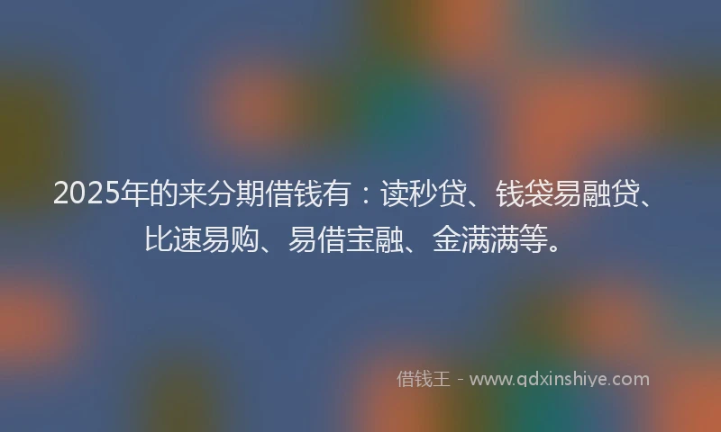2025年的来分期借钱有：读秒贷、钱袋易融贷、比速易购、易借宝融、金满满等。