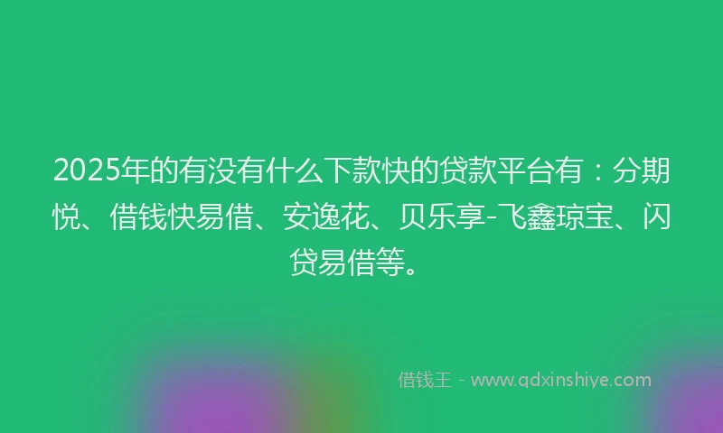 2025年的有没有什么下款快的贷款平台有：分期悦、借钱快易借、安逸花、贝乐享-飞鑫琼宝、闪贷易借等。