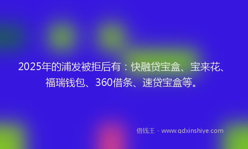 2025年的浦发被拒后有：快融贷宝盒、宝来花、福瑞钱包、360借条、速贷宝盒等。
