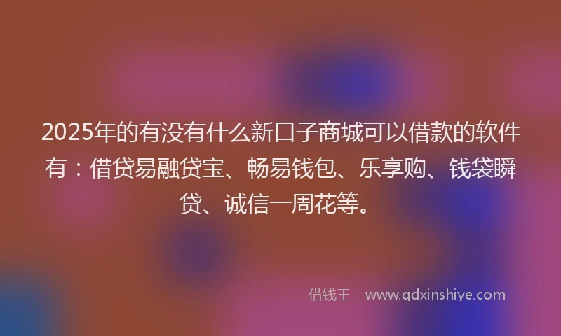 2025年的有没有什么新口子商城可以借款的软件有：借贷易融贷宝、畅易钱包、乐享购、钱袋瞬贷、诚信一周花等。