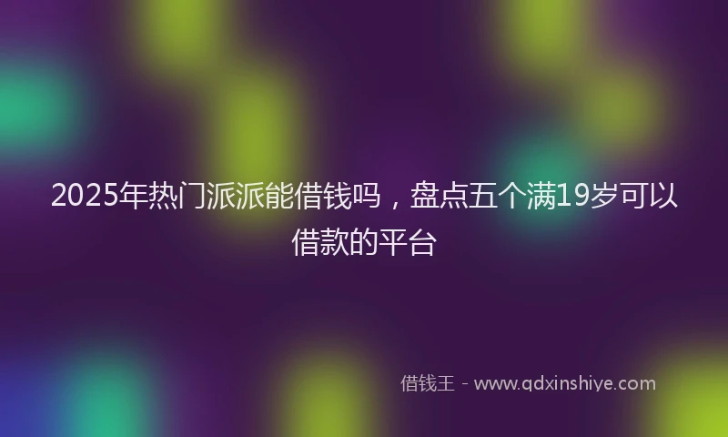 2025年热门派派能借钱吗，盘点五个满19岁可以借款的平台