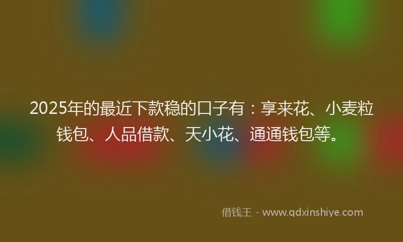 2025年的最近下款稳的口子有：享来花、小麦粒钱包、人品借款、天小花、通通钱包等。