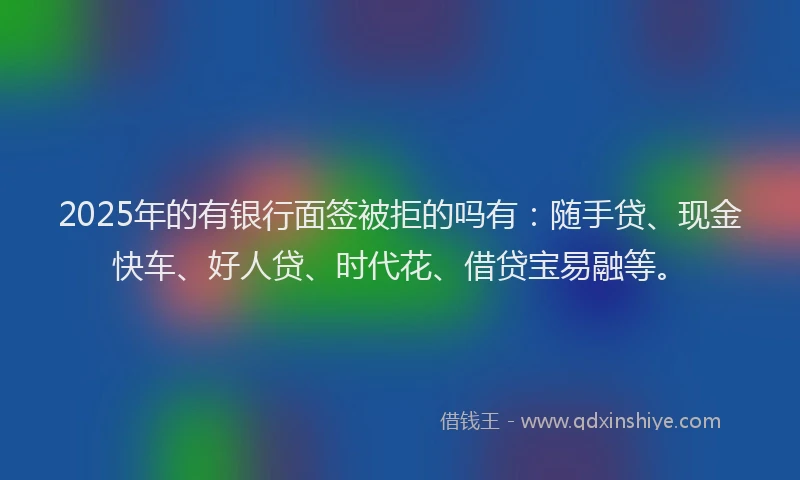 2025年的有银行面签被拒的吗有：随手贷、现金快车、好人贷、时代花、借贷宝易融等。