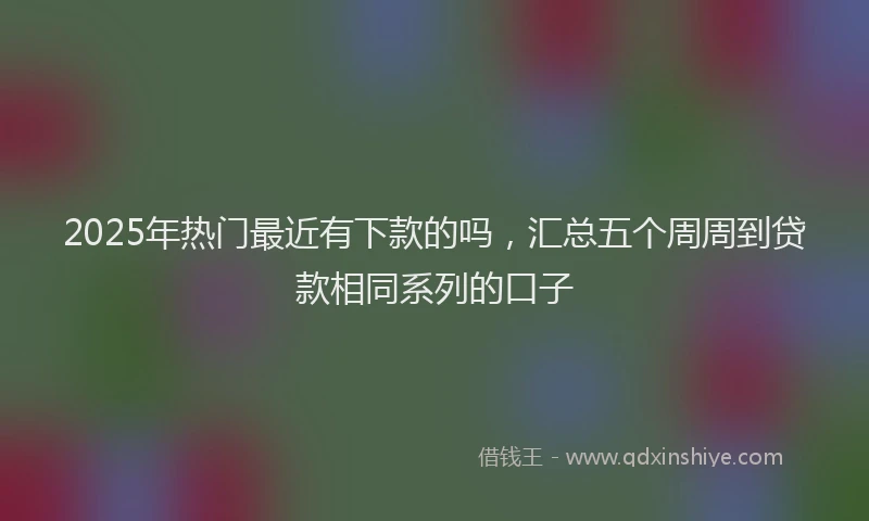 2025年热门最近有下款的吗,汇总五个周周到贷款相同系列的口子