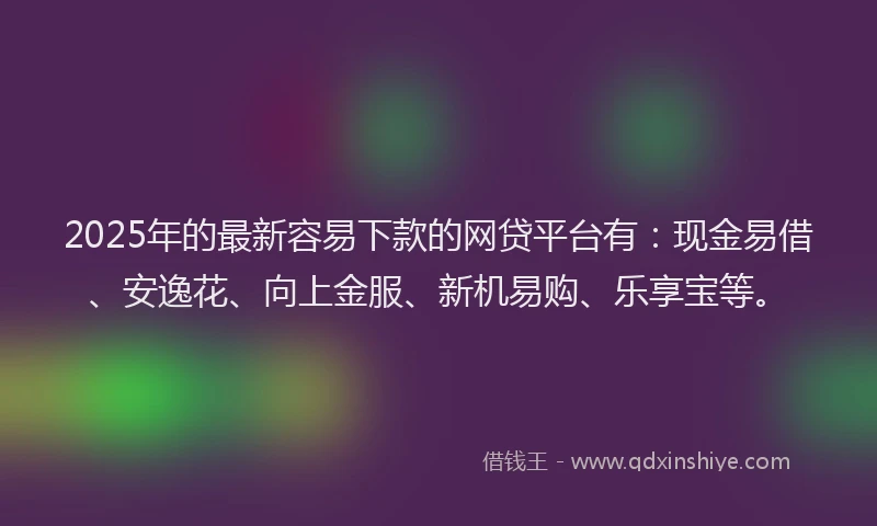 2025年的最新容易下款的网贷平台有：现金易借、安逸花、向上金服、新机易购、乐享宝等。