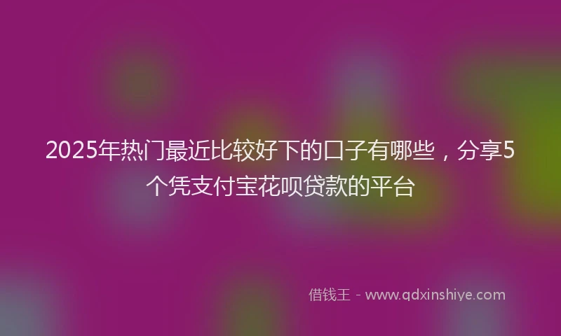 2025年热门最近比较好下的口子有哪些，分享5个凭支付宝花呗贷款的平台