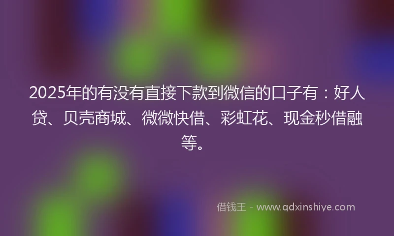 2025年的有没有直接下款到微信的口子有：好人贷、贝壳商城、微微快借、彩虹花、现金秒借融等。