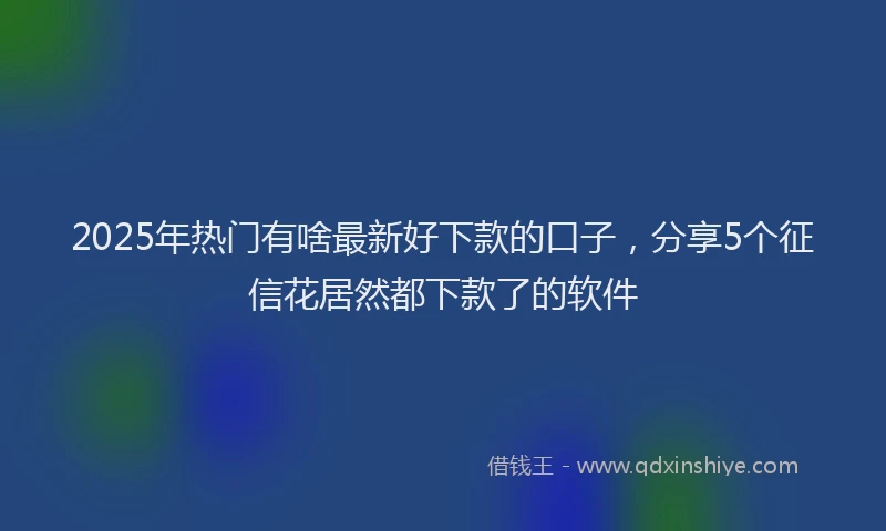 2025年热门有啥最新好下款的口子，分享5个征信花居然都下款了的软件