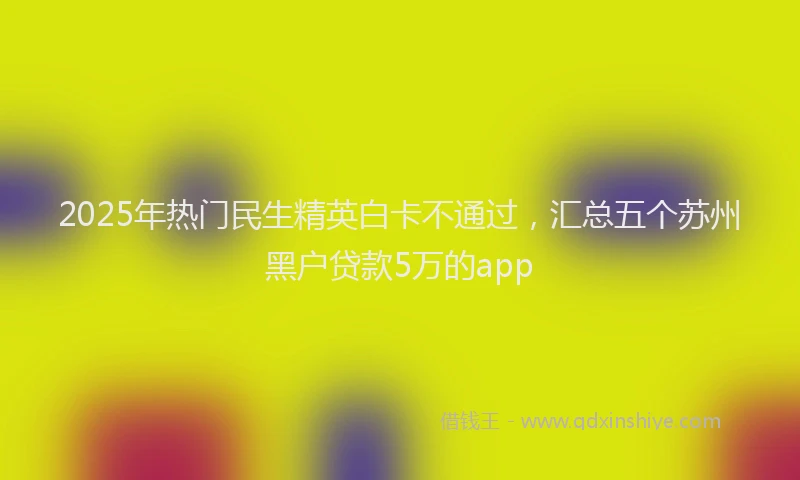 2025年热门民生精英白卡不通过，汇总五个苏州黑户贷款5万的app
