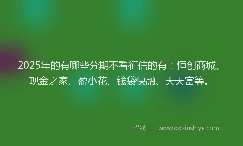 2025年的有哪些分期不看征信的有：恒创商城、现金之家、盈小花、钱袋快融、天天富等。