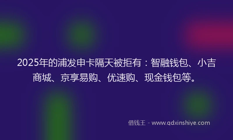 2025年的浦发申卡隔天被拒有：智融钱包、小吉商城、京享易购、优速购、现金钱包等。