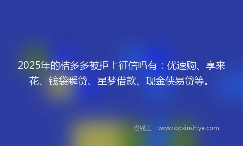 2025年的桔多多被拒上征信吗有：优速购、享来花、钱袋瞬贷、星梦借款、现金侠易贷等。