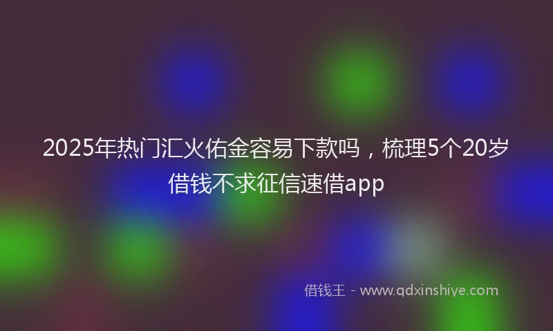 2025年热门汇火佑金容易下款吗，梳理5个20岁借钱不求征信速借app