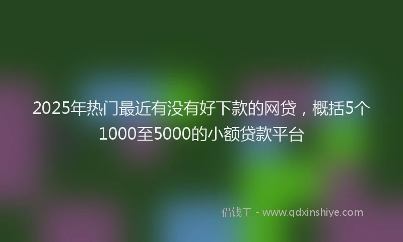 2025年热门最近有没有好下款的网贷，概括5个1000至5000的小额贷款平台