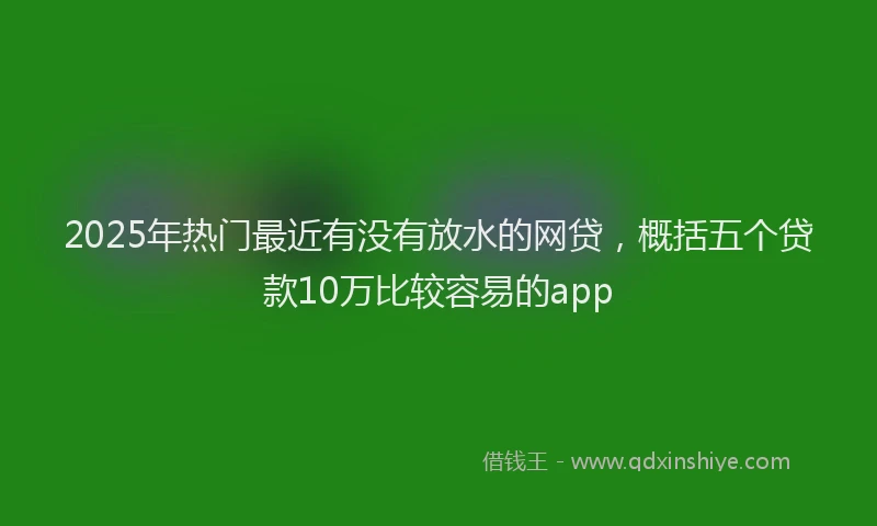 2025年热门最近有没有放水的网贷，概括五个贷款10万比较容易的app