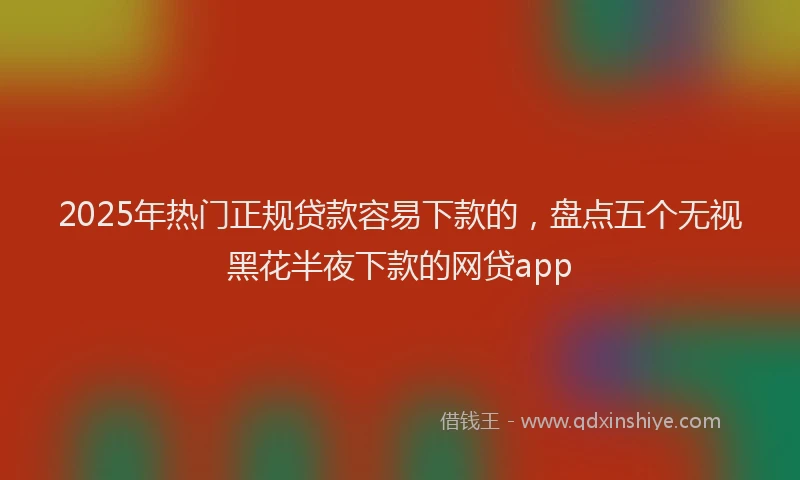 2025年热门正规贷款容易下款的，盘点五个无视黑花半夜下款的网贷app