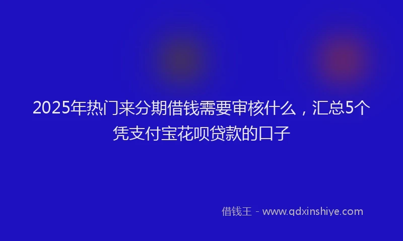 2025年热门来分期借钱需要审核什么，汇总5个凭支付宝花呗贷款的口子