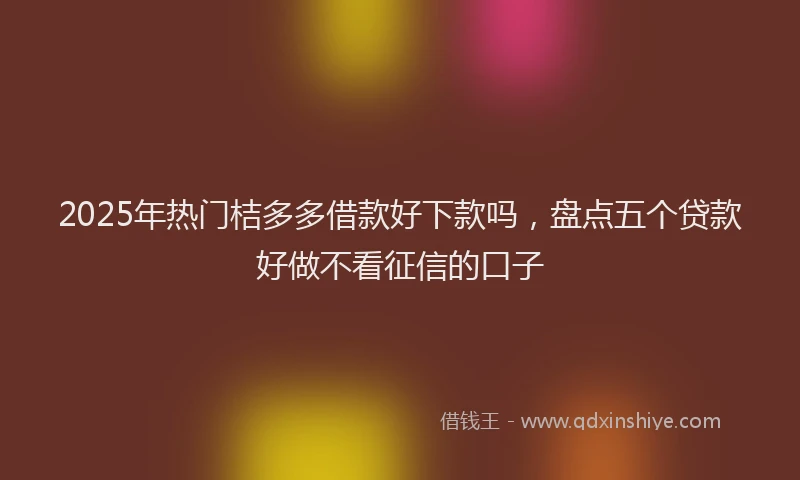 2025年热门桔多多借款好下款吗，盘点五个贷款好做不看征信的口子