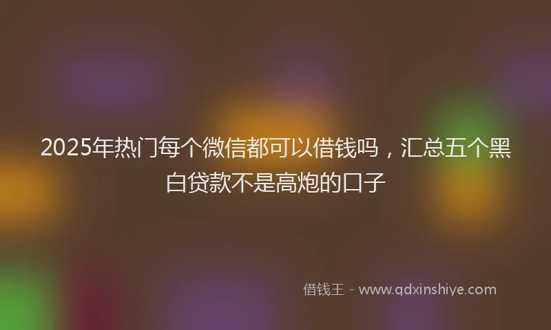 2025年热门每个微信都可以借钱吗，汇总五个黑白贷款不是高炮的口子