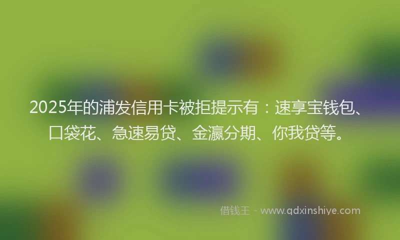 2025年的浦发信用卡被拒提示有：速享宝钱包、口袋花、急速易贷、金瀛分期、你我贷等。
