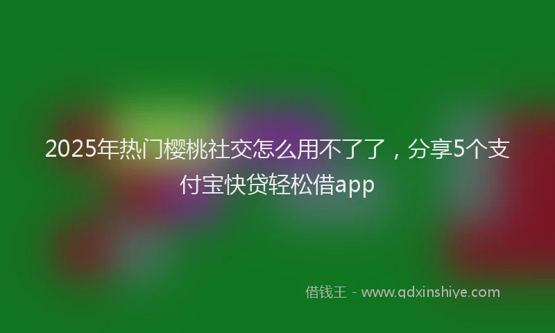 2025年热门樱桃社交怎么用不了了，分享5个支付宝快贷轻松借app