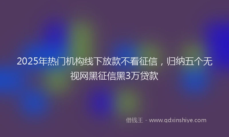 2025年热门机构线下放款不看征信，归纳五个无视网黑征信黑3万贷款