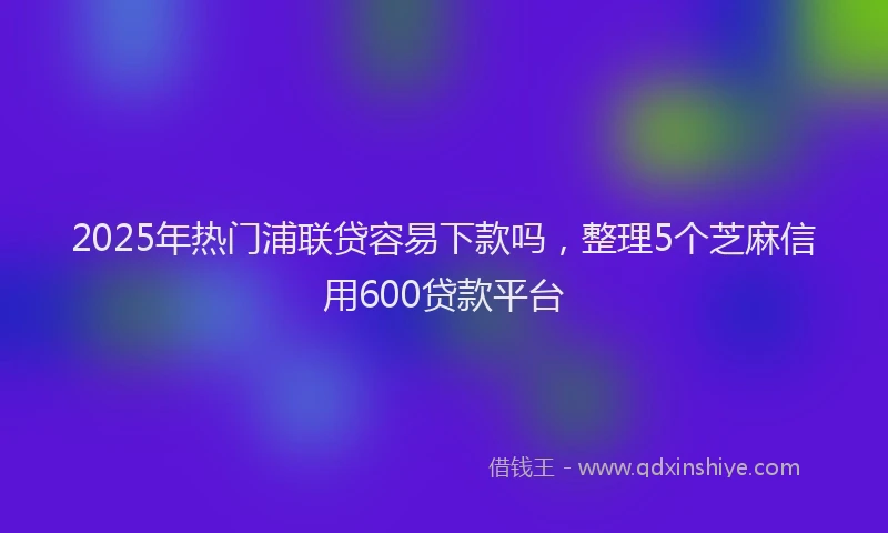 2025年热门浦联贷容易下款吗,整理5个芝麻信用600贷款平台