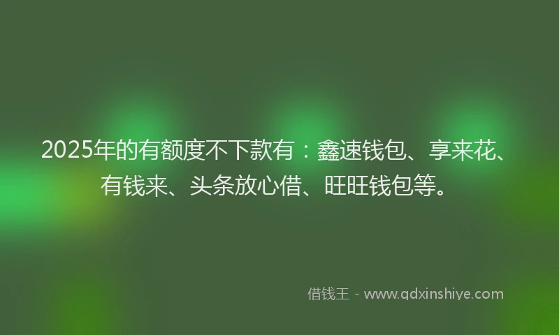 2025年的有额度不下款有：鑫速钱包、享来花、有钱来、头条放心借、旺旺钱包等。