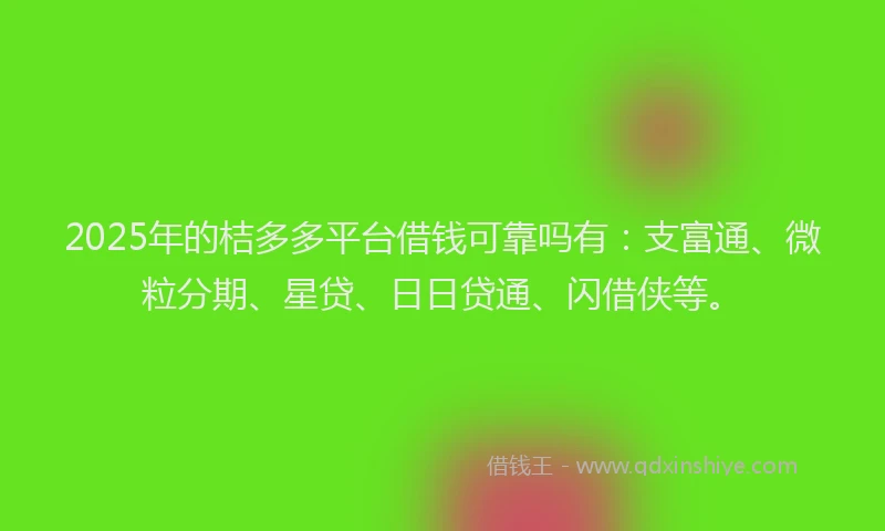 2025年的桔多多平台借钱可靠吗有：支富通、微粒分期、星贷、日日贷通、闪借侠等。