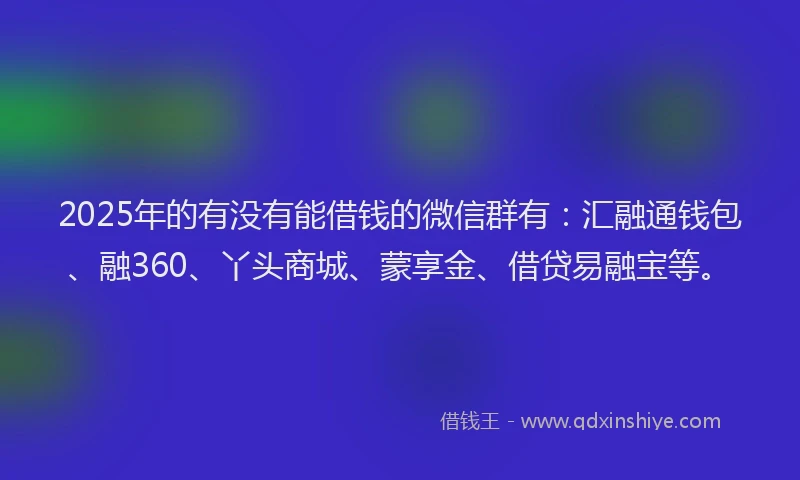 2025年的有没有能借钱的微信群有：汇融通钱包、融360、丫头商城、蒙享金、借贷易融宝等。