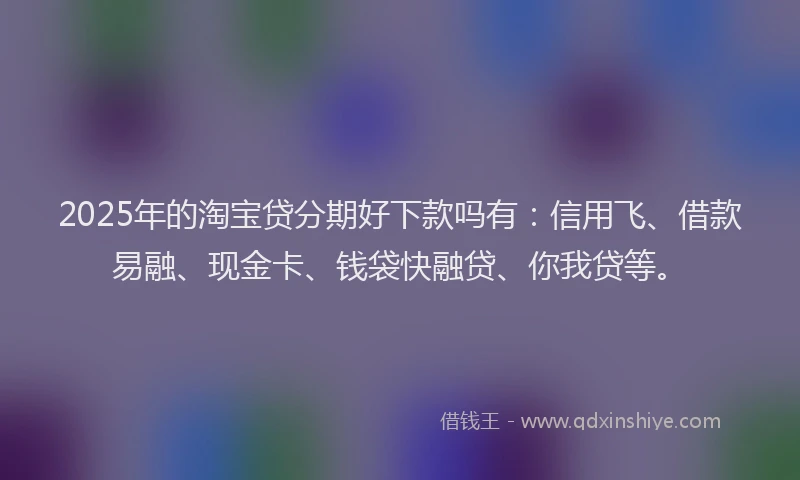 2025年的淘宝贷分期好下款吗有：信用飞、借款易融、现金卡、钱袋快融贷、你我贷等。