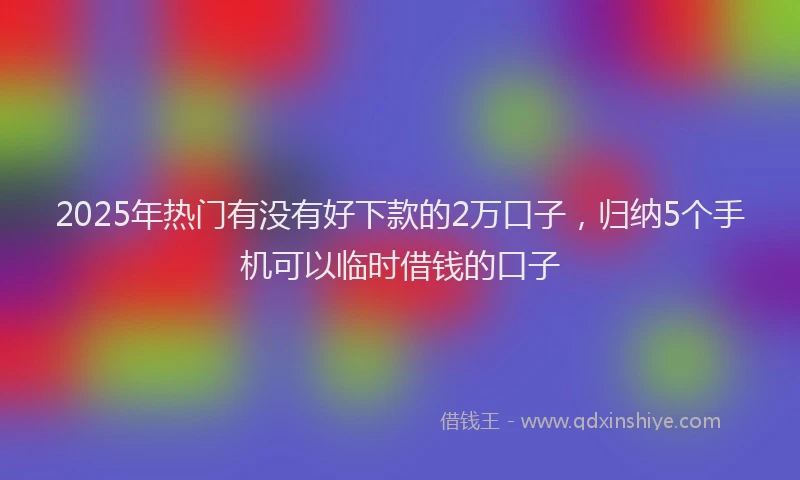 2025年热门有没有好下款的2万口子,归纳5个手机可以临时借钱的口子